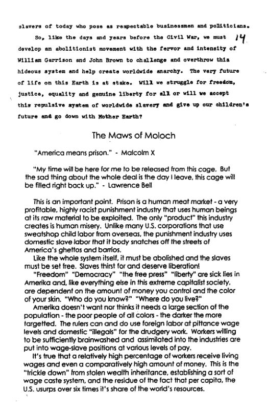 slavers of todsy who pose ss remectable businossmen and poRiticimas So, Ltke the days md years before the CLYLL Var, ve mst )Y develop an abolitiontst movasent with the fervor and intemsity of Villten Garrison and John Brown to challeage and overthrow this hideous systen and help creats worldvide marchy. The very future of 14fe on this Earth 1s at staks. WILL we strusgle for freadom, Justice, equality mnd gemtne liberty for all or Wil ve assept this repulsive system of worldwide slavery and give up our children’s future and go down with Nother Earth? The Maws of Moloch “America means prison.” - Malcolm X “My fime will be here for me to be released from this cage. But the sad thing about the whole deal is the day | leave, this cage will be fled ight back up.” - Lawrence Bell This is an important point. Prison s @ human meat market - @ very profitable, highly racist punishment industry that uses human beings ot s raw material fo be explaited. The only “product” thisindusty creates is human misery. Unlike many U.S. Corporations fhat use sweafshop child labor from overseas, the punishment industry uses ‘domestic siave labor that it body snatches off the streets of America’s ghettos and barros. Like the whole system iself, it must be abolished and the slaves must be set free. Slaves thist for and deserve liberationt “Freedom" *Demacracy” “the free press" “liberty” are sick lies in Amerika and, like everything else in this extreme capitalist society. ore dependent on the amount of money you confrol and the color of your skin. “Who do you know?" "Where do you five?" Amerika doesn’t want nor thinks it needs a iarge section of the ‘population - the poor peaple of all Colors - the darker the more targetted. The rulers can and do use foreign labor at pitfance woge levels and domesfic "illegals” for the drudgery work. Workers willing 1o be sufficiently brainwashed and assimilated info the industries are Putinto wage-siave pasitions at various levels of pay. I¥’s frue that a elatively high percentage of workers receive living wages and even a comparatively high amount of money. This s the. “frickie down" from stolen wealth inheritance, estabiishing a sort of ‘wage caste system, and the residue of the foct that per capito, the US. usurps over six fimes i’s share of the world’s resources.